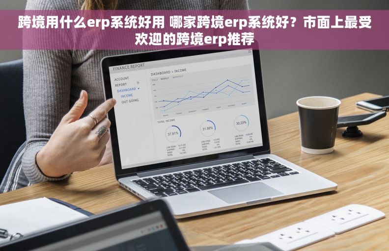 跨境用什么erp系统好用 哪家跨境erp系统好？市面上最受欢迎的跨境erp推荐