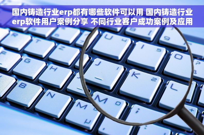 国内铸造行业erp都有哪些软件可以用 国内铸造行业erp软件用户案例分享 不同行业客户成功案例及应用体验