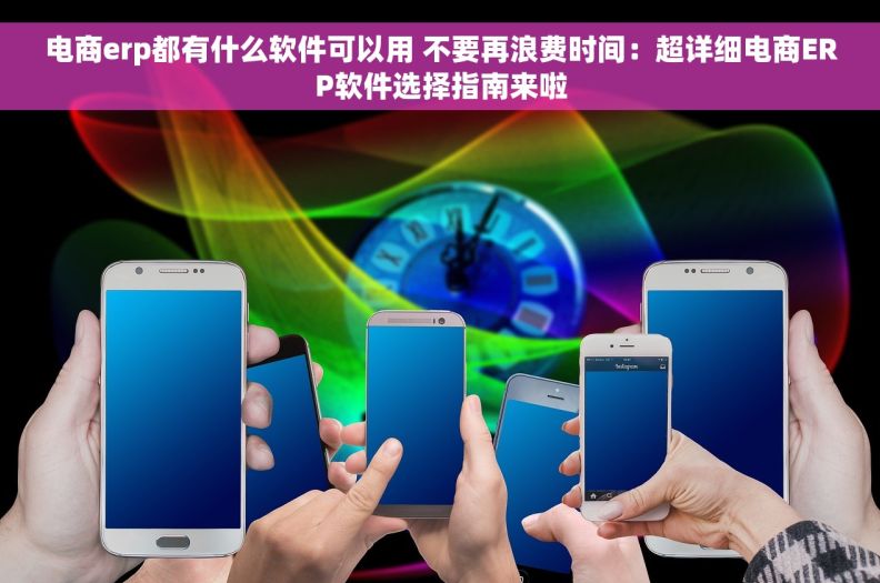 电商erp都有什么软件可以用 不要再浪费时间：超详细电商ERP软件选择指南来啦