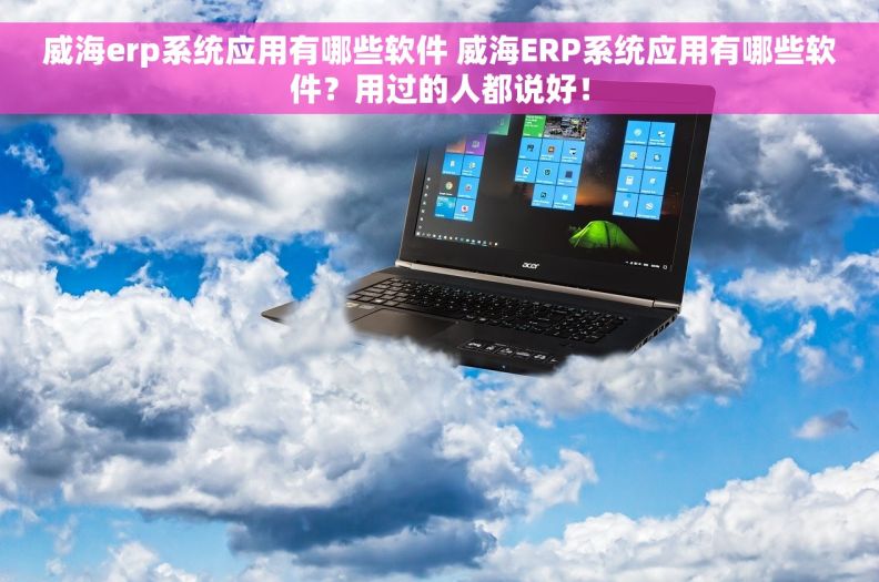 威海erp系统应用有哪些软件 威海ERP系统应用有哪些软件？用过的人都说好！