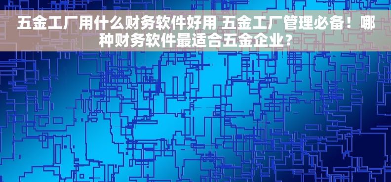 五金工厂用什么财务软件好用 五金工厂管理必备！哪种财务软件最适合五金企业？