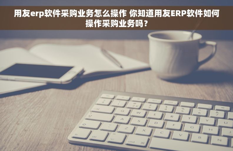 用友erp软件采购业务怎么操作 你知道用友ERP软件如何操作采购业务吗？