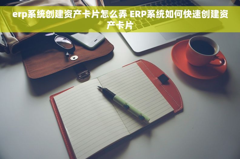 erp系统创建资产卡片怎么弄 ERP系统如何快速创建资产卡片