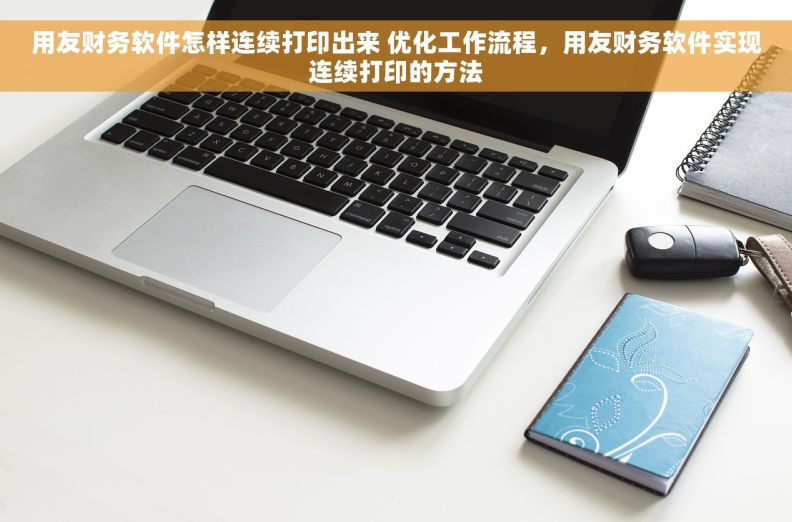 用友财务软件怎样连续打印出来 优化工作流程，用友财务软件实现连续打印的方法
