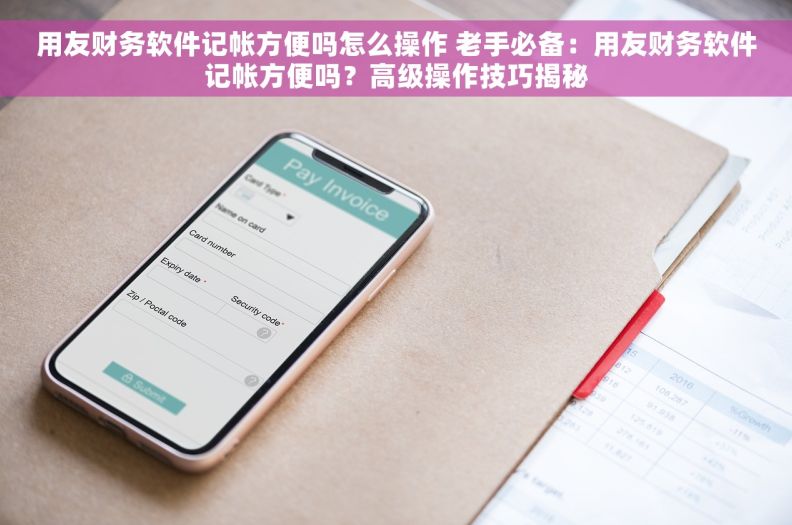 用友财务软件记帐方便吗怎么操作 老手必备：用友财务软件记帐方便吗？高级操作技巧揭秘