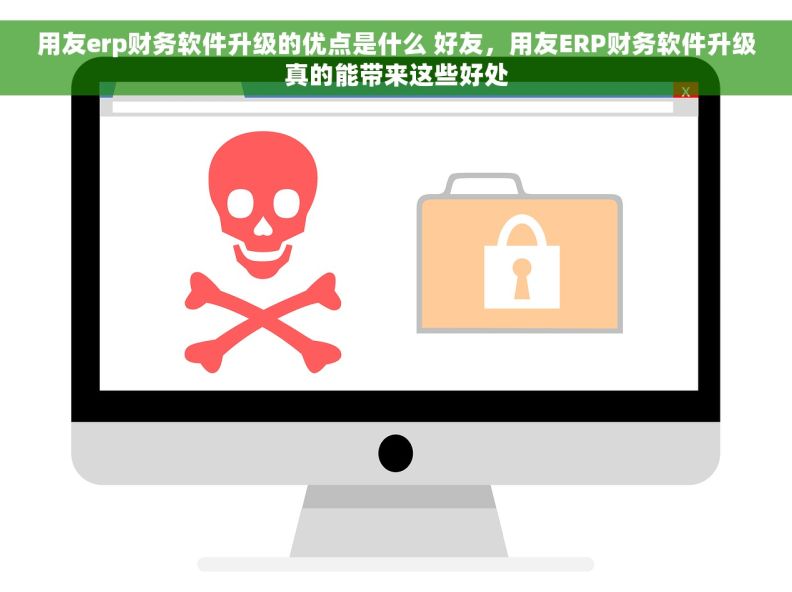 用友erp财务软件升级的优点是什么 好友，用友ERP财务软件升级真的能带来这些好处