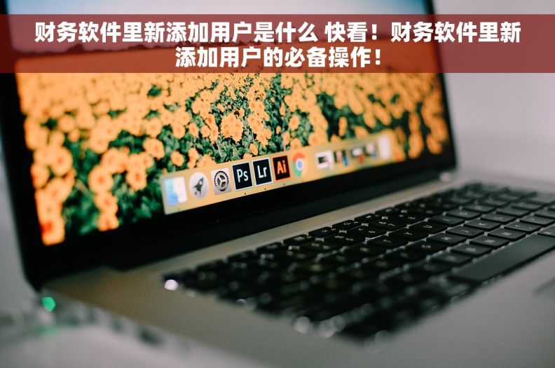 财务软件里新添加用户是什么 快看！财务软件里新添加用户的必备操作！