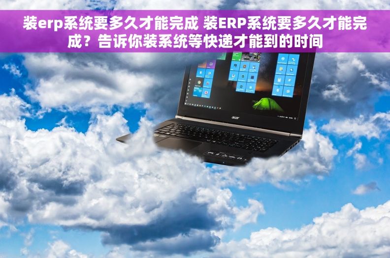 装erp系统要多久才能完成 装ERP系统要多久才能完成？告诉你装系统等快递才能到的时间