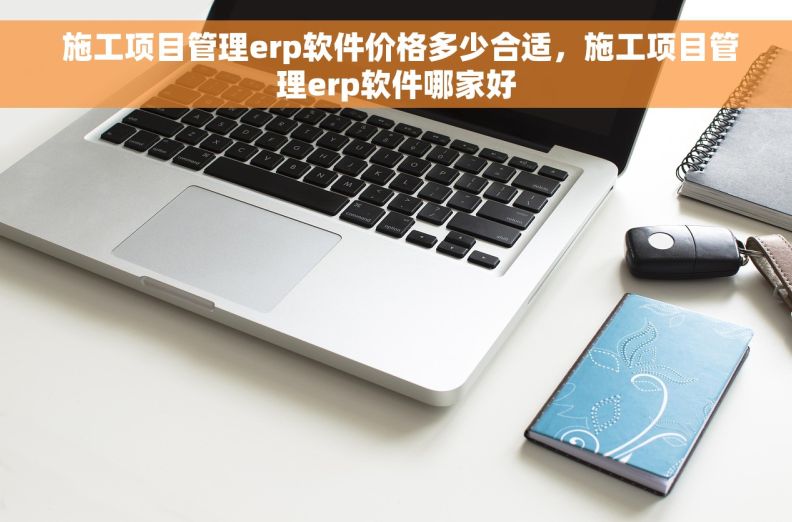  施工项目管理erp软件价格多少合适，施工项目管理erp软件哪家好