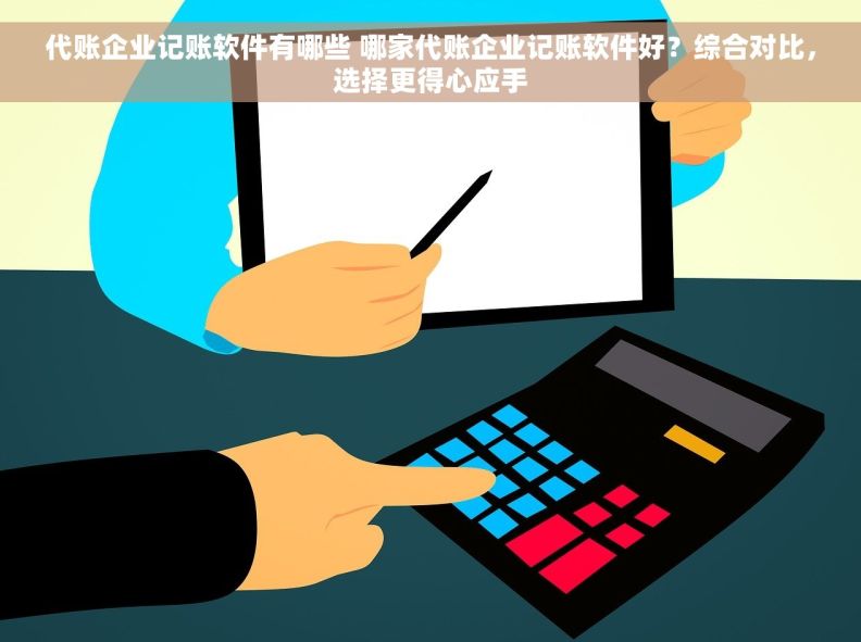 代账企业记账软件有哪些 哪家代账企业记账软件好？综合对比，选择更得心应手