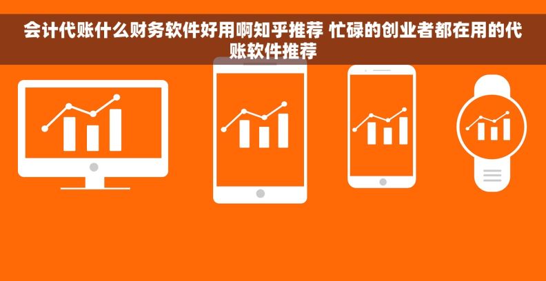 会计代账什么财务软件好用啊知乎推荐 忙碌的创业者都在用的代账软件推荐