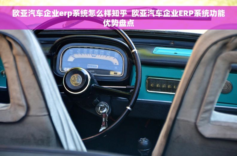 欧亚汽车企业erp系统怎么样知乎  欧亚汽车企业ERP系统功能优势盘点