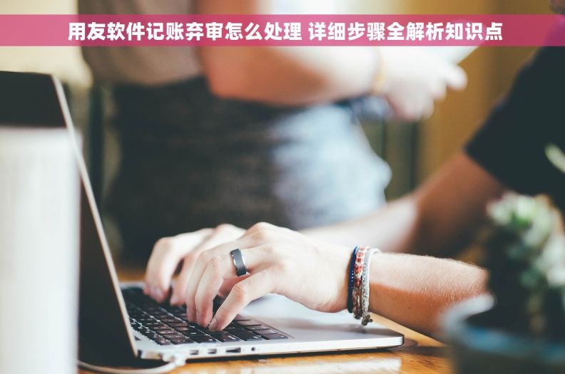  用友软件记账弃审怎么处理 详细步骤全解析知识点