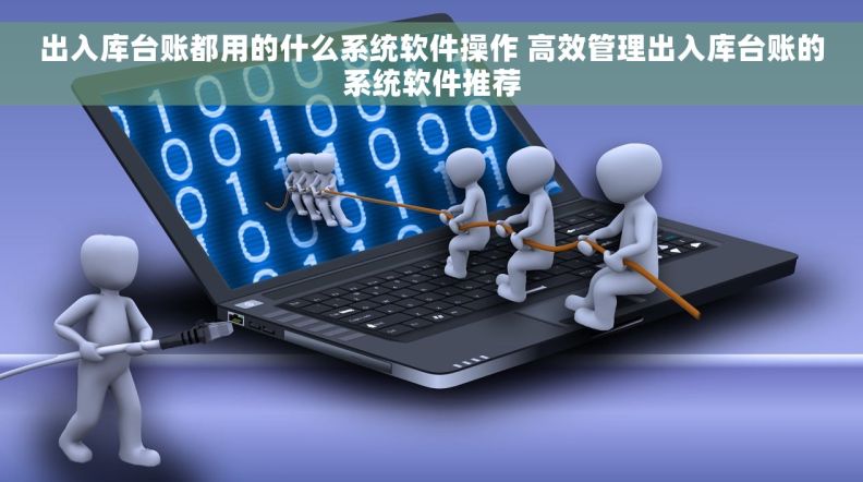 出入库台账都用的什么系统软件操作 高效管理出入库台账的系统软件推荐