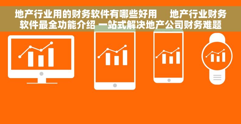 地产行业用的财务软件有哪些好用     地产行业财务软件最全功能介绍 一站式解决地产公司财务难题