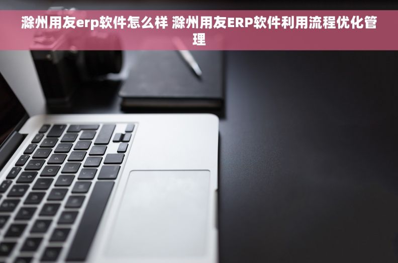 滁州用友erp软件怎么样 滁州用友ERP软件利用流程优化管理