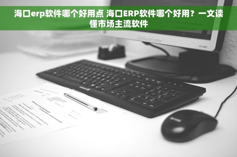 海口erp软件哪个好用点 海口ERP软件哪个好用？一文读懂市场主流软件