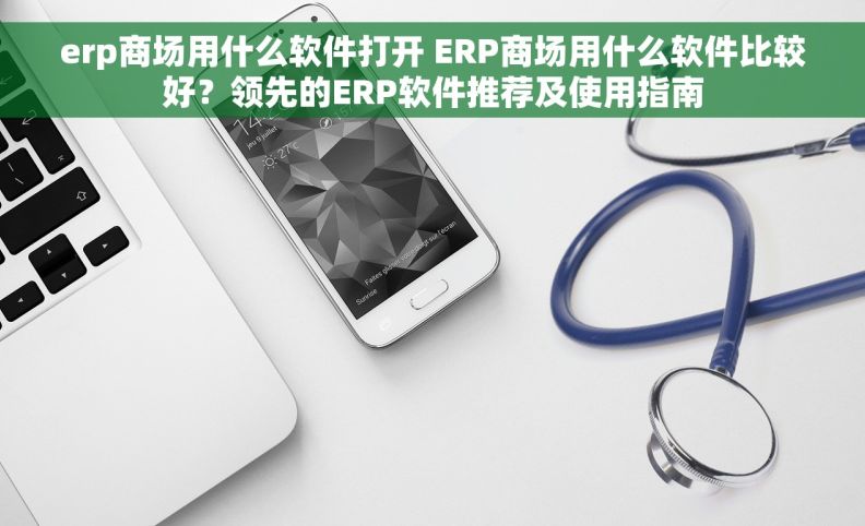 erp商场用什么软件打开 ERP商场用什么软件比较好？领先的ERP软件推荐及使用指南