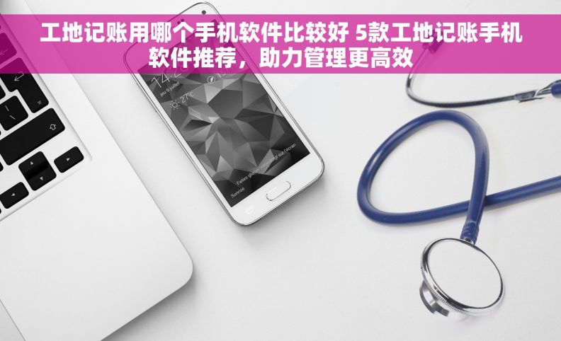 工地记账用哪个手机软件比较好 5款工地记账手机软件推荐，助力管理更高效