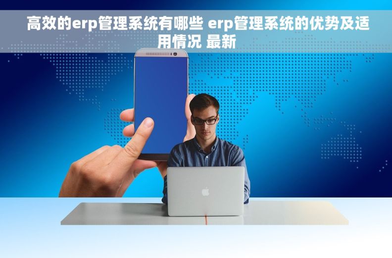  高效的erp管理系统有哪些 erp管理系统的优势及适用情况 最新