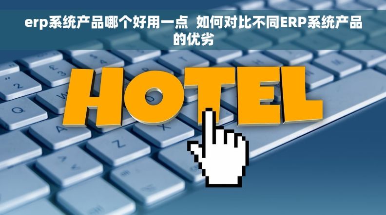 erp系统产品哪个好用一点  如何对比不同ERP系统产品的优劣