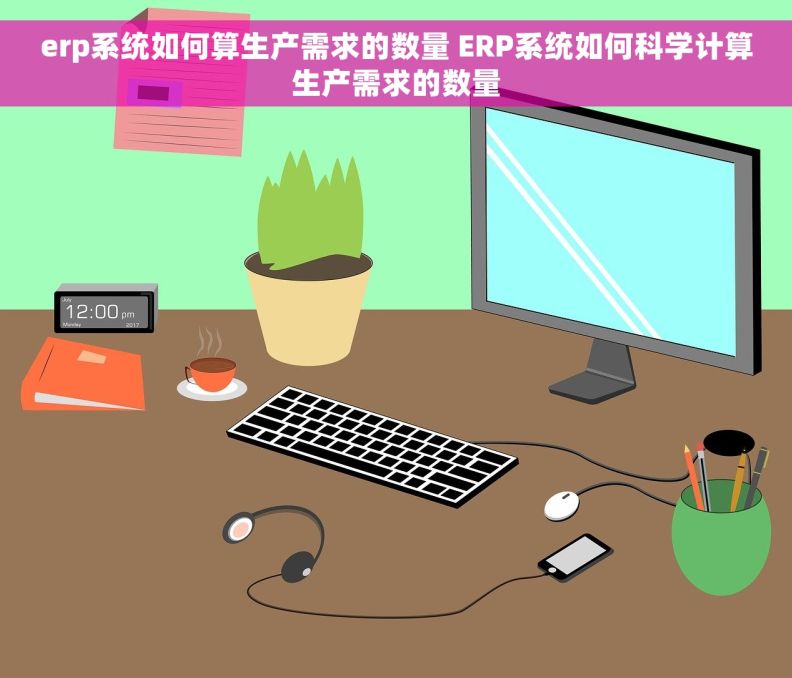 erp系统如何算生产需求的数量 ERP系统如何科学计算生产需求的数量