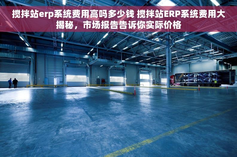 搅拌站erp系统费用高吗多少钱 搅拌站ERP系统费用大揭秘，市场报告告诉你实际价格