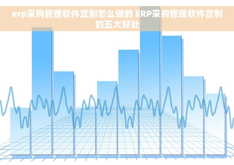 erp采购管理软件定制怎么做的 ERP采购管理软件定制的五大好处