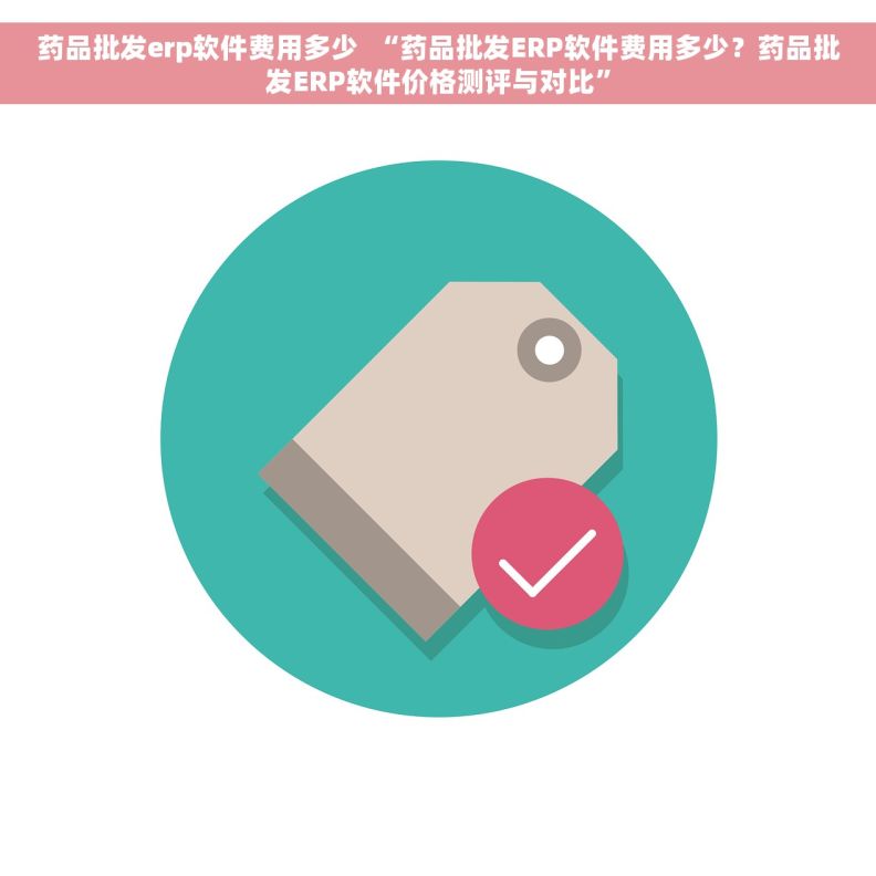 药品批发erp软件费用多少  “药品批发ERP软件费用多少？药品批发ERP软件价格测评与对比”