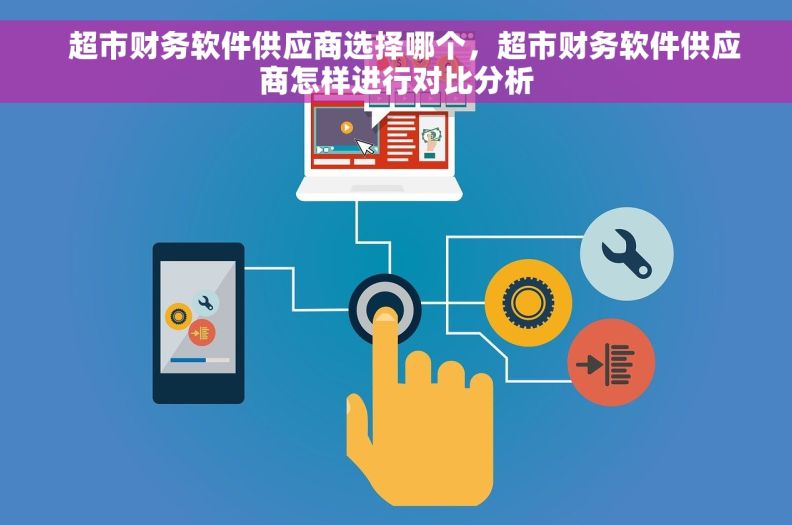   超市财务软件供应商选择哪个，超市财务软件供应商怎样进行对比分析