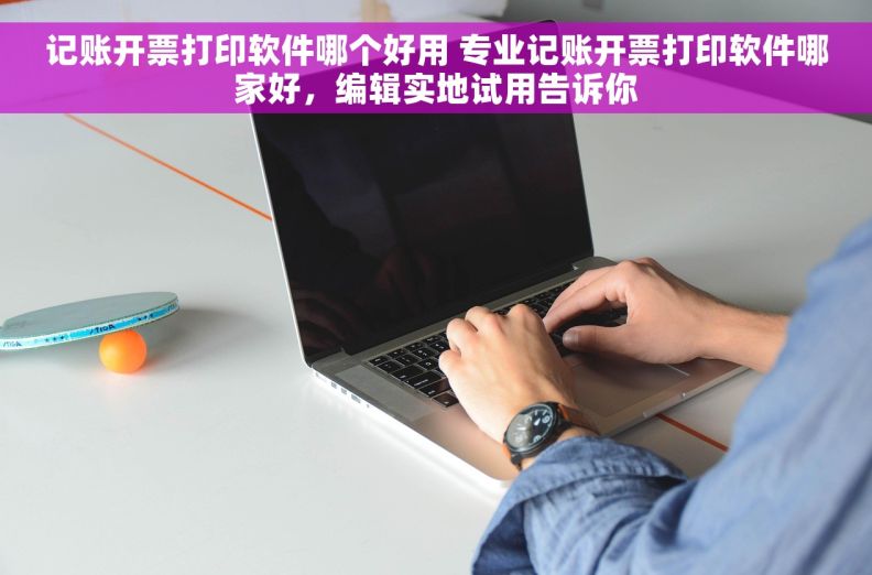 记账开票打印软件哪个好用 专业记账开票打印软件哪家好，编辑实地试用告诉你