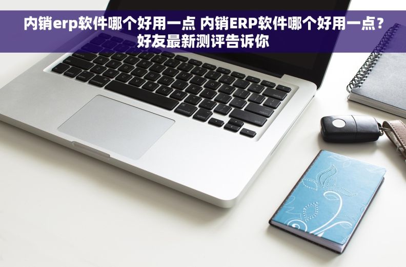 内销erp软件哪个好用一点 内销ERP软件哪个好用一点？好友最新测评告诉你