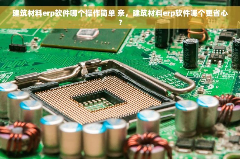 建筑材料erp软件哪个操作简单 亲，建筑材料erp软件哪个更省心？