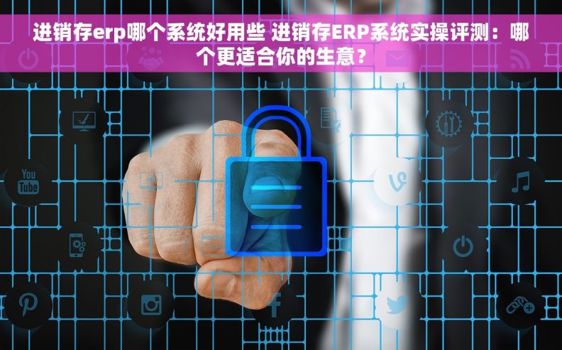 进销存erp哪个系统好用些 进销存ERP系统实操评测：哪个更适合你的生意？