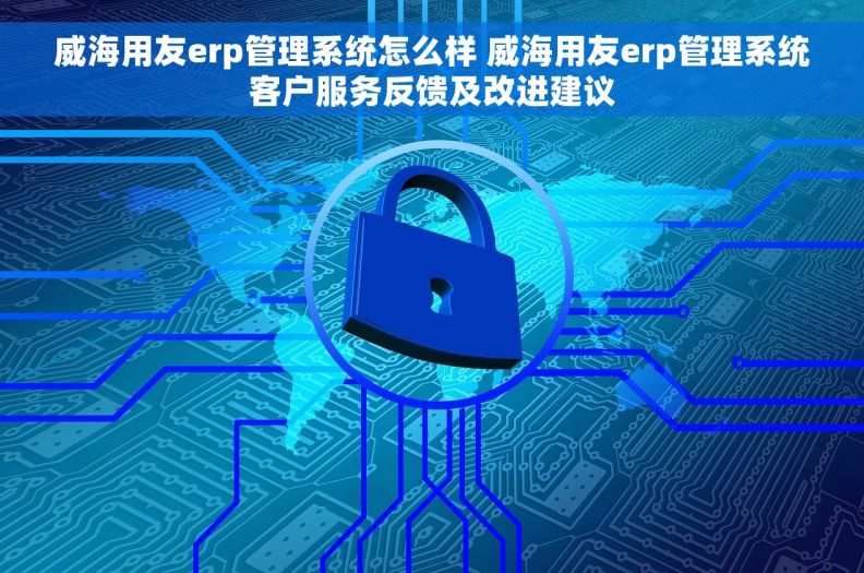 威海用友erp管理系统怎么样 威海用友erp管理系统客户服务反馈及改进建议
