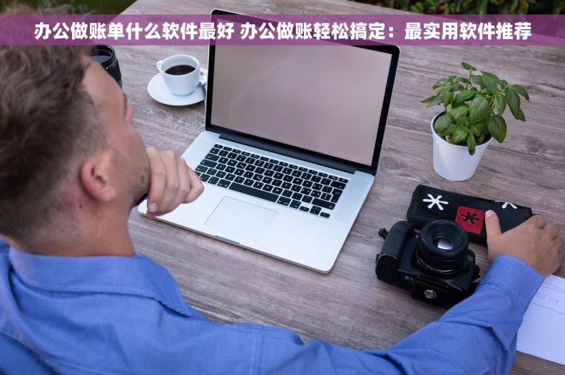 办公做账单什么软件最好 办公做账轻松搞定：最实用软件推荐