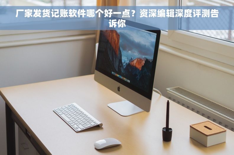 厂家发货记账软件哪个好一点？资深编辑深度评测告诉你