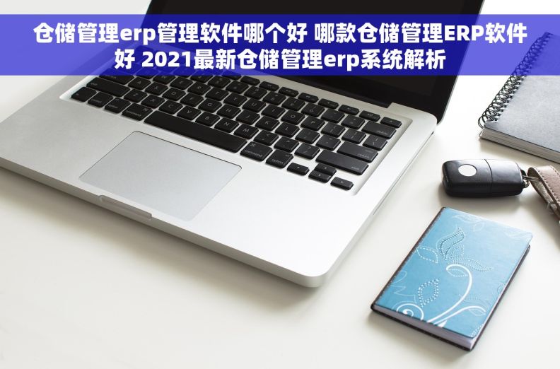 仓储管理erp管理软件哪个好 哪款仓储管理ERP软件好 2021最新仓储管理erp系统解析