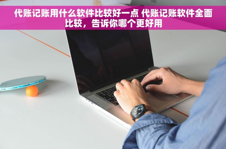 代账记账用什么软件比较好一点 代账记账软件全面比较，告诉你哪个更好用