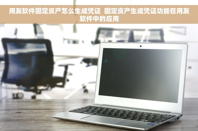 用友软件固定资产怎么生成凭证  固定资产生成凭证功能在用友软件中的应用