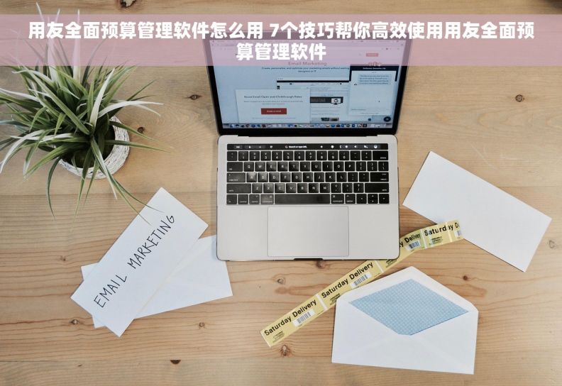 用友全面预算管理软件怎么用 7个技巧帮你高效使用用友全面预算管理软件