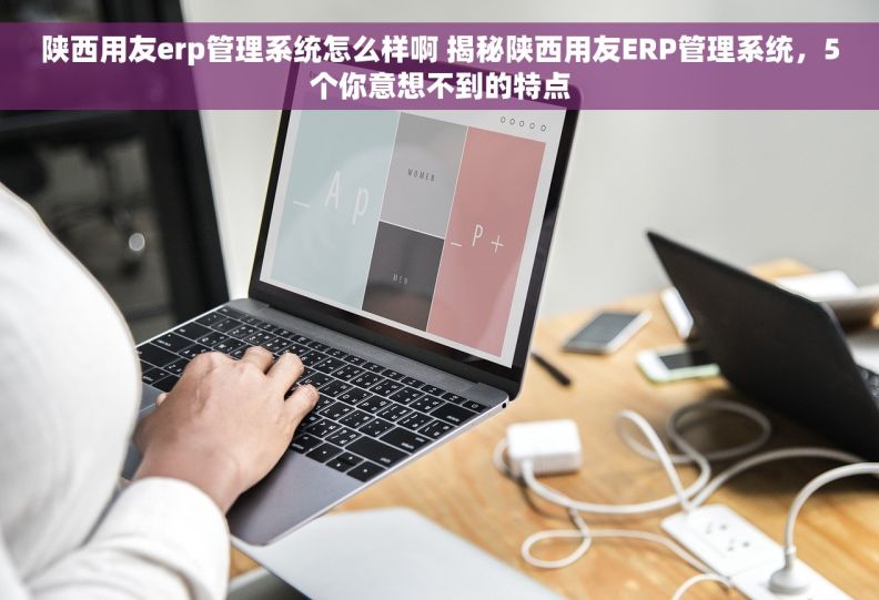 陕西用友erp管理系统怎么样啊 揭秘陕西用友ERP管理系统，5个你意想不到的特点