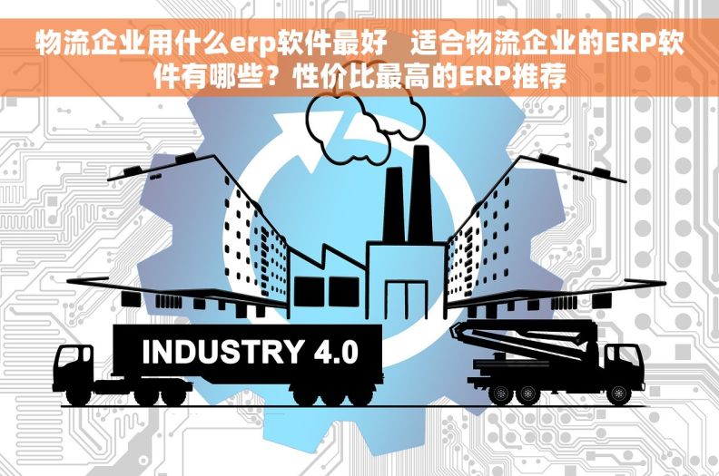 物流企业用什么erp软件最好   适合物流企业的ERP软件有哪些？性价比最高的ERP推荐