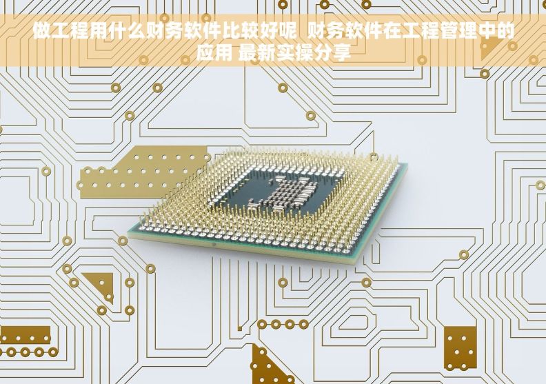 做工程用什么财务软件比较好呢  财务软件在工程管理中的应用 最新实操分享