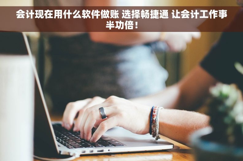 会计现在用什么软件做账 选择畅捷通 让会计工作事半功倍！