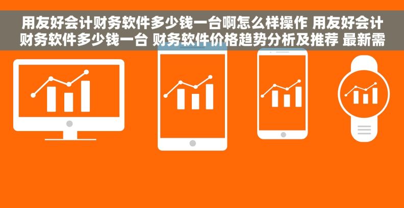 用友好会计财务软件多少钱一台啊怎么样操作 用友好会计财务软件多少钱一台 财务软件价格趋势分析及推荐 最新需求词