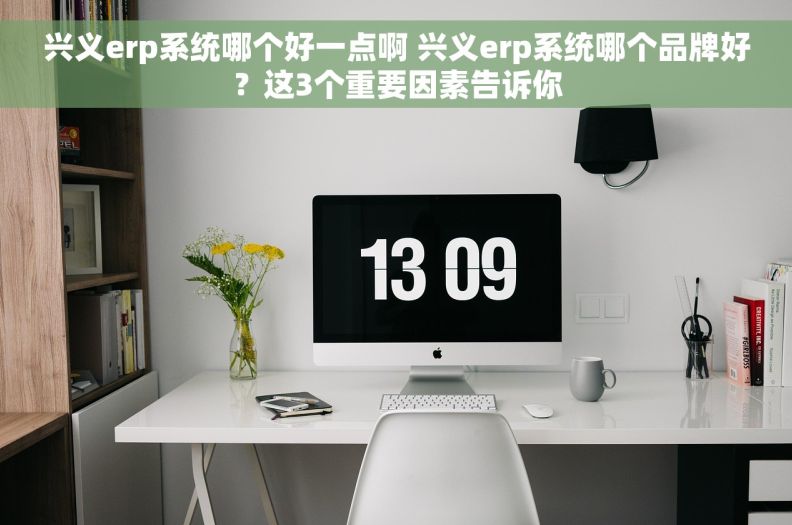 兴义erp系统哪个好一点啊 兴义erp系统哪个品牌好？这3个重要因素告诉你