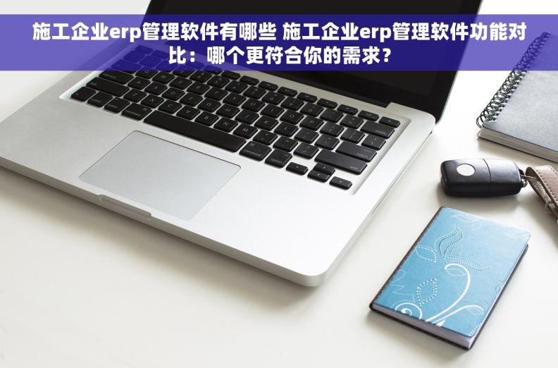 施工企业erp管理软件有哪些 施工企业erp管理软件功能对比：哪个更符合你的需求？