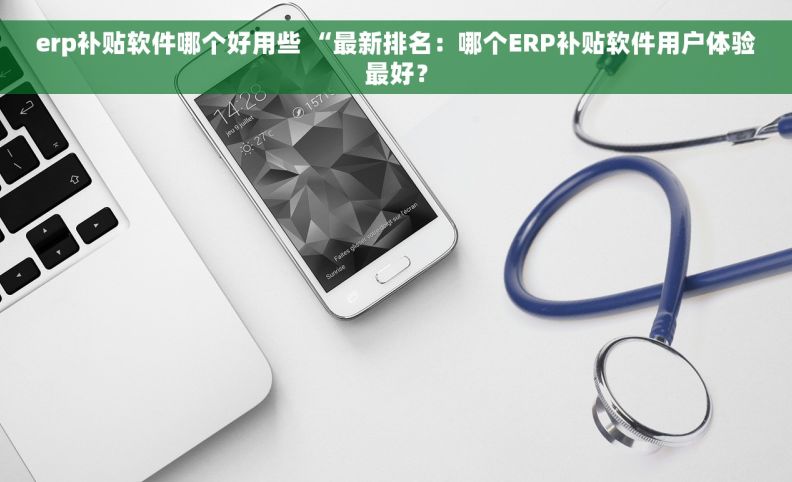 erp补贴软件哪个好用些 “最新排名：哪个ERP补贴软件用户体验最好？