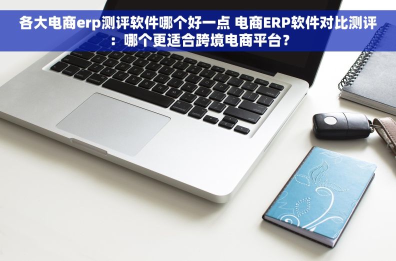 各大电商erp测评软件哪个好一点 电商ERP软件对比测评：哪个更适合跨境电商平台？